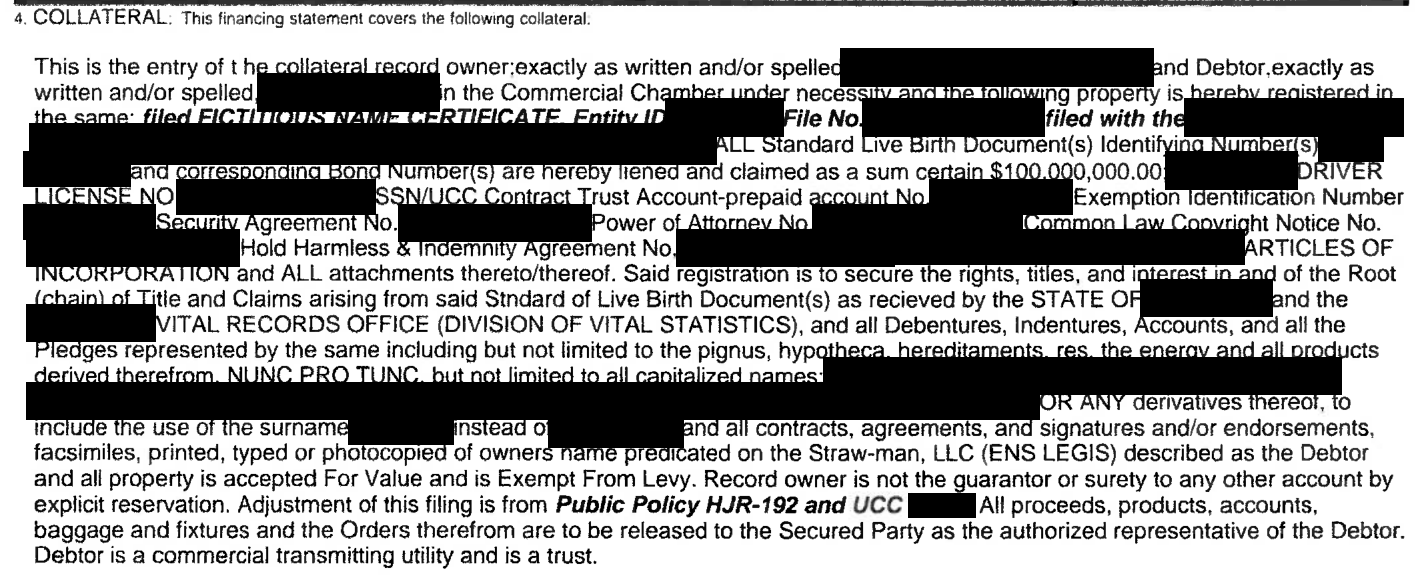 The collateral box of a state UCC-1 financing statement form, filled with dense typed text. With names, places and all identifying numbers blacked out, it claims the writer's birth certificate, bond numbers, driver's licence, social security account and various agreements as collateral for a large dollar sum, lists every capitalised spelling of the writer's name as the debtor, and calls that debtor a straw man, a trust and a transmitting utility.